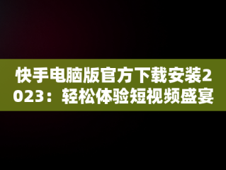 快手电脑版官方下载安装2023：轻松体验短视频盛宴，快手电脑版官方下载安装2023最新版 