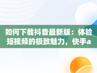 如何下载抖音最新版：体验短视频的极致魅力，快手app下载抖音最新版 