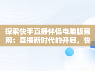 探索快手直播伴侣电脑版官网：直播新时代的开启，快手直播伴侣电脑版官网下载入口 