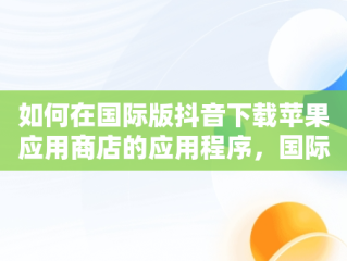 如何在国际版抖音下载苹果应用商店的应用程序，国际版抖音苹果怎么下载软件 