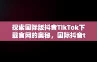 探索国际版抖音TikTok下载官网的奥秘，国际抖音tiktok官网入口手机版 