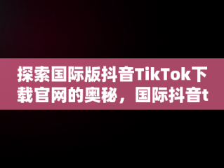 探索国际版抖音TikTok下载官网的奥秘，国际抖音tiktok官网入口手机版 