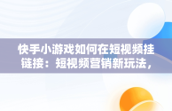 快手小游戏如何在短视频挂链接：短视频营销新玩法，快手小游戏如何在短视频挂链接赚钱 