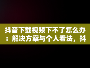 抖音下载视频下不了怎么办：解决方案与个人看法，抖音上面视频下载不了 