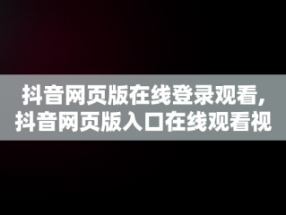 抖音网页版在线登录观看,抖音网页版入口在线观看视频