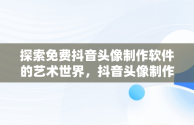 探索免费抖音头像制作软件的艺术世界，抖音头像制作免费软件哪个好 