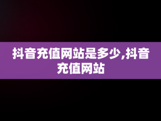 抖音充值网站是多少,抖音充值网站