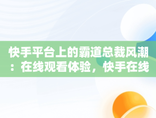 快手平台上的霸道总裁风潮：在线观看体验，快手在线观看视频霸道总裁电视剧 