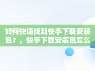 如何快速找到快手下载安装包？，快手下载安装包怎么找不到 