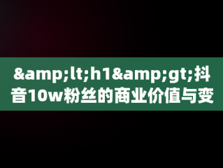 &lt;h1&gt;抖音10w粉丝的商业价值与变现途径&lt;/h1&gt;， 