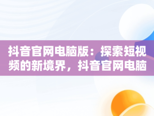 抖音官网电脑版：探索短视频的新境界，抖音官网电脑版在线观看短视频怎么下载 