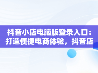 抖音小店电脑版登录入口：打造便捷电商体验，抖音店铺登录入口官网 
