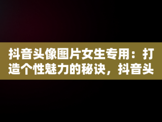 抖音头像图片女生专用：打造个性魅力的秘诀，抖音头像图片女生专用高清 