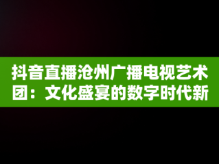 抖音直播沧州广播电视艺术团：文化盛宴的数字时代新体验，沧州广播电视艺术团直播观后感开学啦 