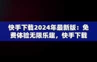 快手下载2024年最新版：免费体验无限乐趣，快手下载2024年最新版免费,7455 