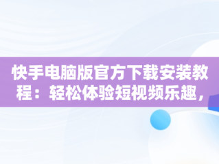 快手电脑版官方下载安装教程：轻松体验短视频乐趣，快手电脑版官方下载安装教程视频 