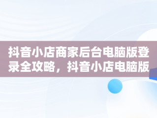 抖音小店商家后台电脑版登录全攻略，抖音小店电脑版登录 