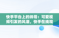 快手平台上的帅哥：可爱视频引发的风潮，快手在线观看视频帅哥可爱图片 