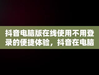 抖音电脑版在线使用不用登录的便捷体验，抖音在电脑上登录有影响吗 