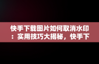 快手下载图片如何取消水印：实用技巧大揭秘，快手下载图片怎么取消水印保存 