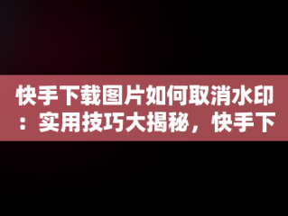 快手下载图片如何取消水印：实用技巧大揭秘，快手下载图片怎么取消水印保存 