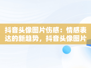 抖音头像图片伤感：情感表达的新趋势，抖音头像图片男 背景图片 