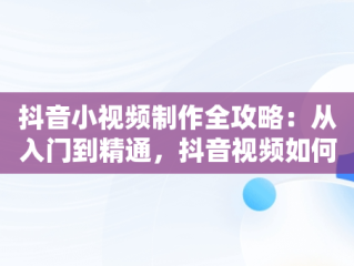 抖音小视频制作全攻略：从入门到精通，抖音视频如何制作成原创 