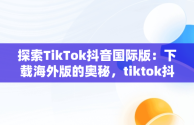 探索TikTok抖音国际版：下载海外版的奥秘，tiktok抖音国际版下载安装 