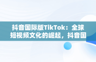 抖音国际版TikTok：全球短视频文化的崛起，抖音国际版 tiktok官方下载 