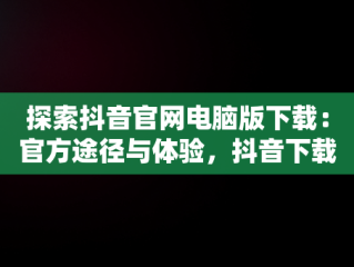 探索抖音官网电脑版下载：官方途径与体验，抖音下载电脑版官方下载 