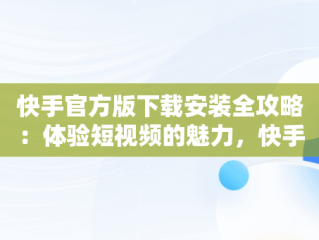 快手官方版下载安装全攻略：体验短视频的魅力，快手官方下载安装2021最新版软件特色 