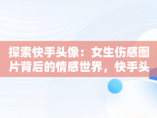 探索快手头像：女生伤感图片背后的情感世界，快手头像图片2021最火爆伤感 