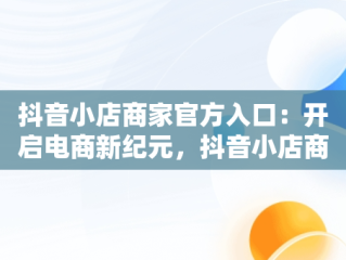 抖音小店商家官方入口：开启电商新纪元，抖音小店商家入口网址 