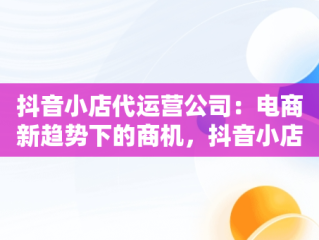 抖音小店代运营公司：电商新趋势下的商机，抖音小店代运营公司可靠吗 