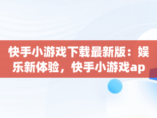 快手小游戏下载最新版：娱乐新体验，快手小游戏app最新版 