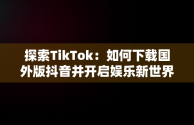 探索TikTok：如何下载国外版抖音并开启娱乐新世界，国外版抖音tiktok下载了用不了 