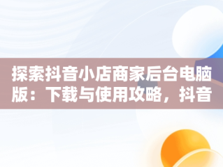 探索抖音小店商家后台电脑版：下载与使用攻略，抖音小店商家登陆电脑版 