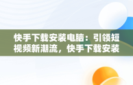 快手下载安装电脑：引领短视频新潮流，快手下载安装电脑版 