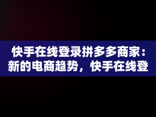 快手在线登录拼多多商家：新的电商趋势，快手在线登录拼多多商家账号 