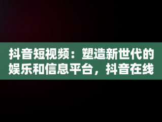 抖音短视频：塑造新世代的娱乐和信息平台，抖音在线短视频解析 