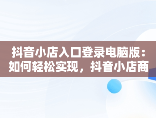 抖音小店入口登录电脑版：如何轻松实现，抖音小店商家登陆电脑版 
