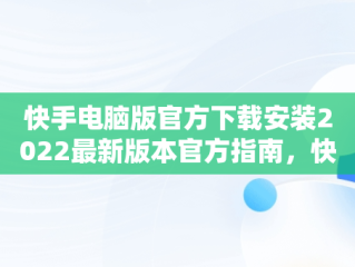 快手电脑版官方下载安装2022最新版本官方指南，快手电脑版官方下载官网 