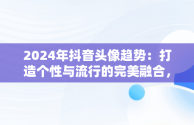 2024年抖音头像趋势：打造个性与流行的完美融合，微信抖音头像图片大全 