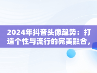 2024年抖音头像趋势：打造个性与流行的完美融合，微信抖音头像图片大全 