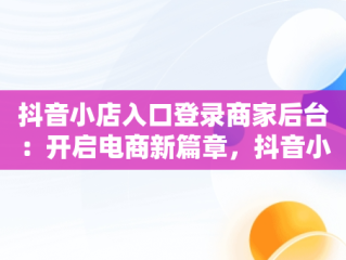 抖音小店入口登录商家后台：开启电商新篇章，抖音小店商家登陆入口 