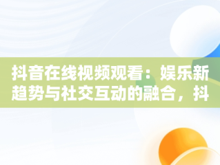 抖音在线视频观看：娱乐新趋势与社交互动的融合，抖音在线看视频在线观看有记录吗 