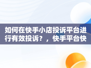 如何在快手小店投诉平台进行有效投诉？，快手平台快手小店投诉电话是多少 