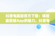 抖音电脑版官方下载：体验最新版App的魅力，抖音电脑版官方下载app最新版本 