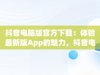 抖音电脑版官方下载：体验最新版App的魅力，抖音电脑版官方下载app最新版本 