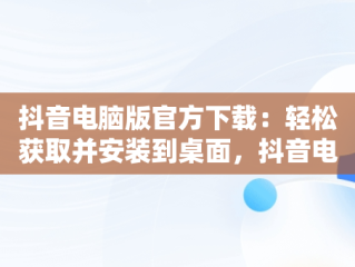 抖音电脑版官方下载：轻松获取并安装到桌面，抖音电脑版官方下载免费下载到桌面上怎么操作 